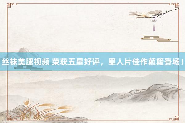 丝袜美腿视频 荣获五星好评，罪人片佳作颠簸登场！