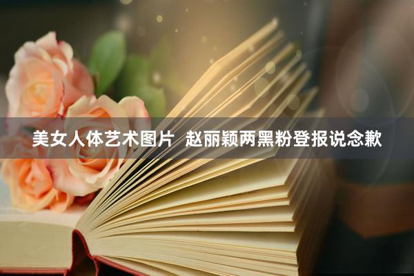美女人体艺术图片  赵丽颖两黑粉登报说念歉