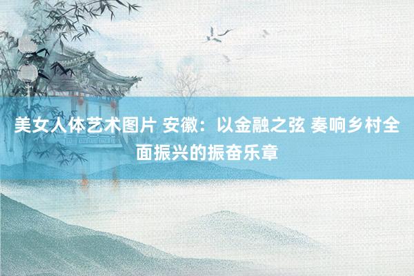 美女人体艺术图片 安徽：以金融之弦 奏响乡村全面振兴的振奋乐章