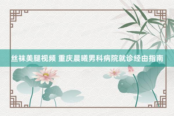 丝袜美腿视频 重庆晨曦男科病院就诊经由指南