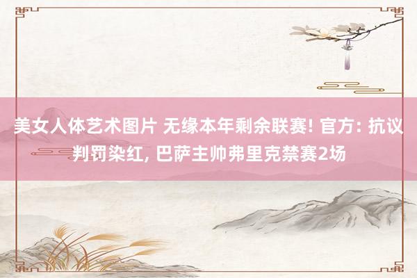 美女人体艺术图片 无缘本年剩余联赛! 官方: 抗议判罚染红， 巴萨主帅弗里克禁赛2场