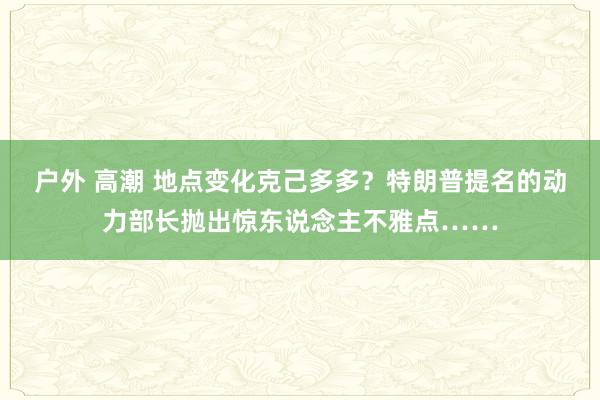 户外 高潮 地点变化克己多多？特朗普提名的动力部长抛出惊东说念主不雅点……