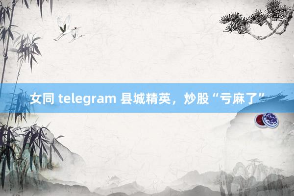 女同 telegram 县城精英，炒股“亏麻了”