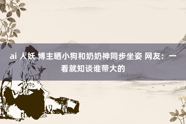 ai 人妖 博主晒小狗和奶奶神同步坐姿 网友：一看就知谈谁带大的