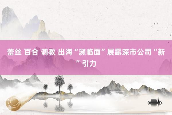 蕾丝 百合 调教 出海“濒临面”展露深市公司“新”引力
