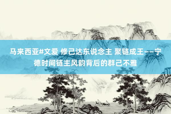 马来西亚#文爱 修己达东说念主 聚链成王——宁德时间链主风韵背后的群己不雅