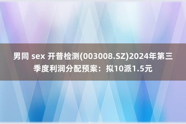 男同 sex 开普检测(003008.SZ)2024年第三季度利润分配预案：拟10派1.5元
