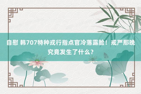 自慰 韩707特种戎行指点官冷落露脸！戒严那晚究竟发生了什么？