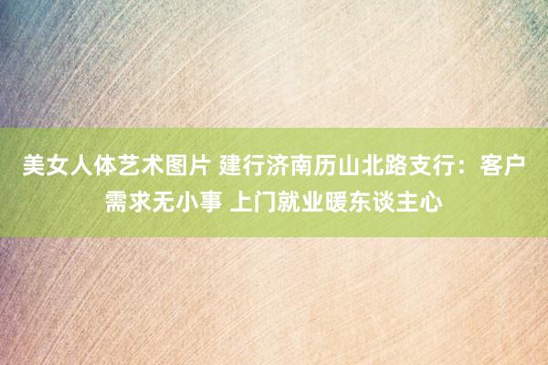 美女人体艺术图片 建行济南历山北路支行：客户需求无小事 上门就业暖东谈主心