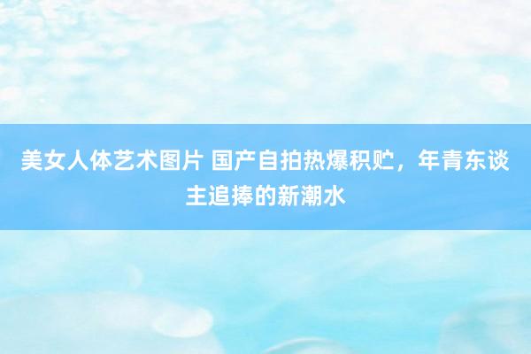 美女人体艺术图片 国产自拍热爆积贮，年青东谈主追捧的新潮水