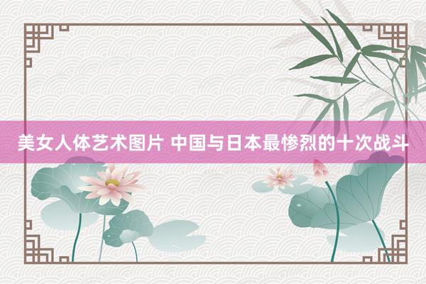 美女人体艺术图片 中国与日本最惨烈的十次战斗