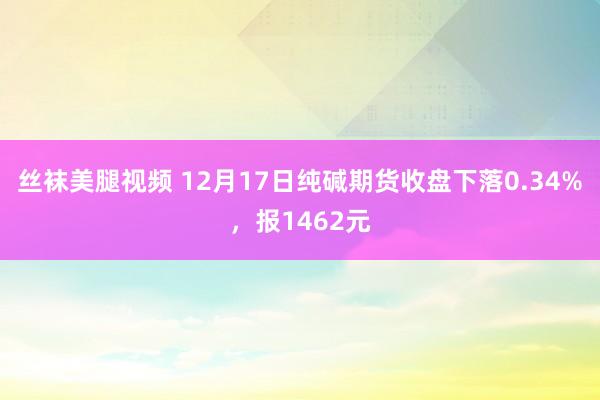 丝袜美腿视频 12月17日纯碱期货收盘下落0.34%，报1462元