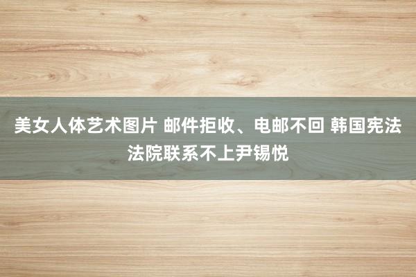 美女人体艺术图片 邮件拒收、电邮不回 韩国宪法法院联系不上尹锡悦
