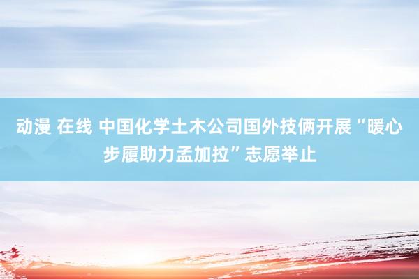 动漫 在线 中国化学土木公司国外技俩开展“暖心步履助力孟加拉”志愿举止
