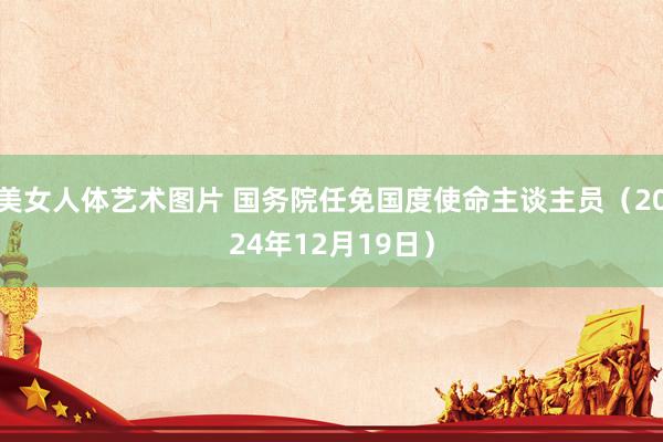 美女人体艺术图片 国务院任免国度使命主谈主员（2024年12月19日）
