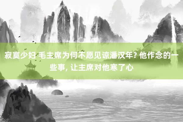寂寞少妇 毛主席为何不愿见谅潘汉年? 他作念的一些事， 让主席对他寒了心