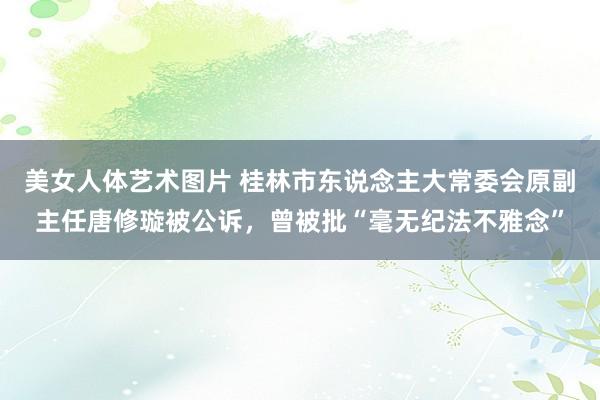 美女人体艺术图片 桂林市东说念主大常委会原副主任唐修璇被公诉，曾被批“毫无纪法不雅念”