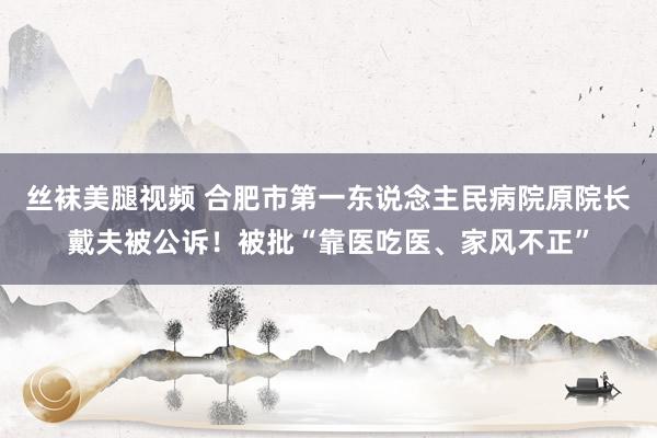 丝袜美腿视频 合肥市第一东说念主民病院原院长戴夫被公诉！被批“靠医吃医、家风不正”
