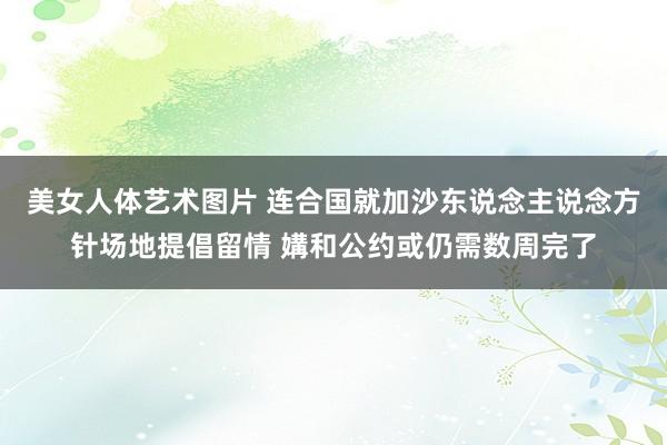 美女人体艺术图片 连合国就加沙东说念主说念方针场地提倡留情 媾和公约或仍需数周完了