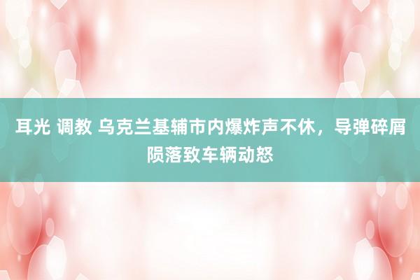 耳光 调教 乌克兰基辅市内爆炸声不休，导弹碎屑陨落致车辆动怒