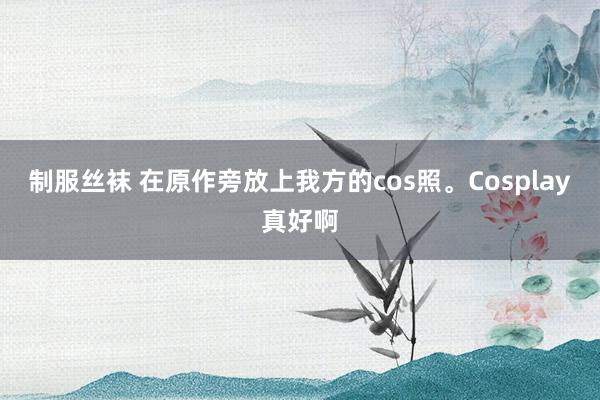 制服丝袜 在原作旁放上我方的cos照。Cosplay真好啊
