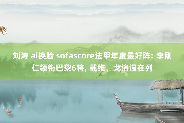 刘涛 ai换脸 sofascore法甲年度最好阵: 李刚仁领衔巴黎6将， 戴维、戈洛温在列