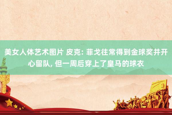 美女人体艺术图片 皮克: 菲戈往常得到金球奖并开心留队， 但一周后穿上了皇马的球衣