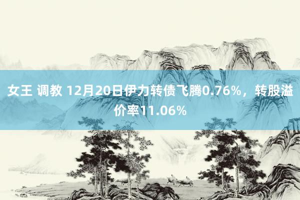 女王 调教 12月20日伊力转债飞腾0.76%，转股溢价率11.06%