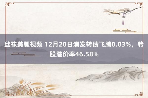 丝袜美腿视频 12月20日浦发转债飞腾0.03%，转股溢价率46.58%