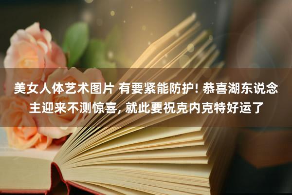 美女人体艺术图片 有要紧能防护! 恭喜湖东说念主迎来不测惊喜， 就此要祝克内克特好运了