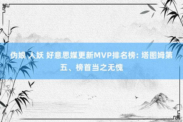 伪娘 人妖 好意思媒更新MVP排名榜: 塔图姆第五、榜首当之无愧