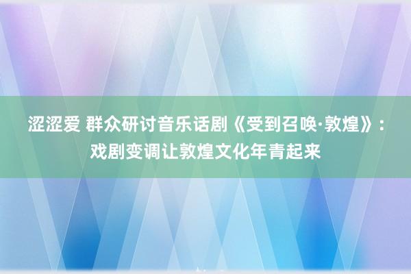 涩涩爱 群众研讨音乐话剧《受到召唤·敦煌》：戏剧变调让敦煌文化年青起来