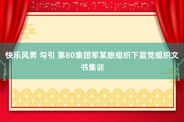 快乐风男 勾引 第80集团军某旅组织下层党组织文书集训