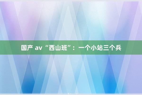 国产 av “西山班”：一个小站三个兵