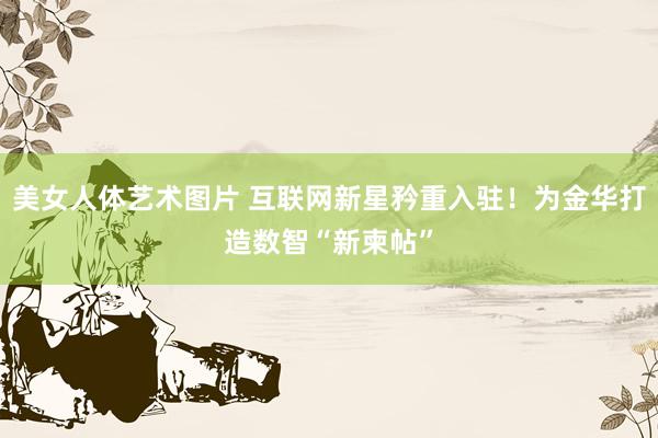 美女人体艺术图片 互联网新星矜重入驻！为金华打造数智“新柬帖”