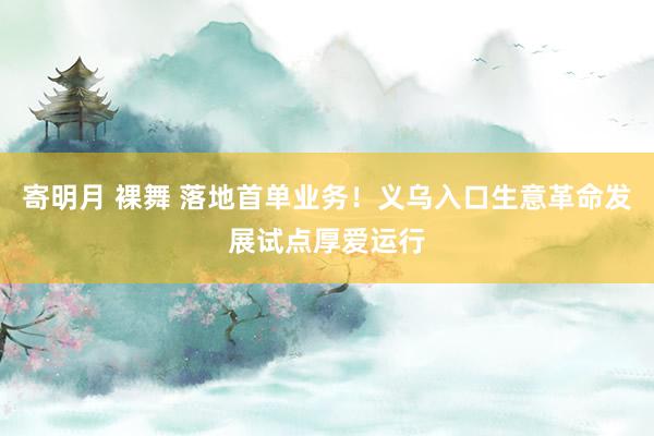 寄明月 裸舞 落地首单业务！义乌入口生意革命发展试点厚爱运行