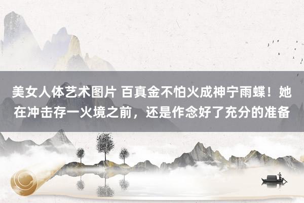 美女人体艺术图片 百真金不怕火成神宁雨蝶！她在冲击存一火境之前，还是作念好了充分的准备