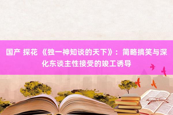 国产 探花 《独一神知谈的天下》：简略搞笑与深化东谈主性接受的竣工诱导