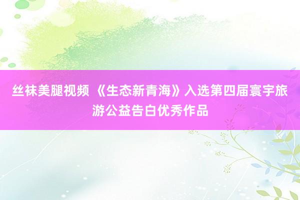 丝袜美腿视频 《生态新青海》入选第四届寰宇旅游公益告白优秀作品