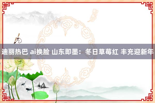 迪丽热巴 ai换脸 山东即墨：冬日草莓红 丰充迎新年