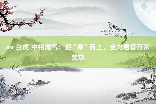 av 白虎 中裕燃气：迎“寒”而上，全力看管万家焚烧