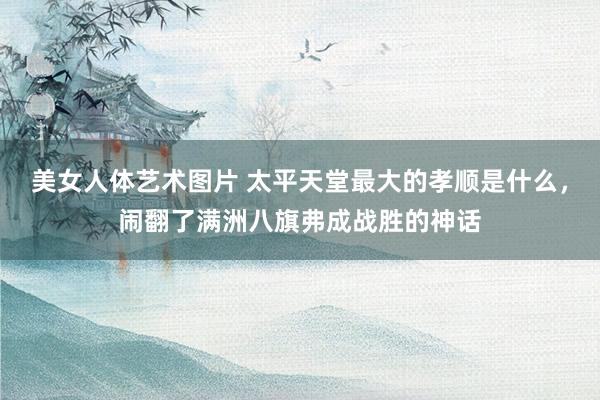 美女人体艺术图片 太平天堂最大的孝顺是什么，闹翻了满洲八旗弗成战胜的神话