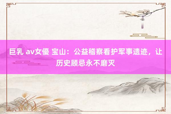 巨乳 av女優 宝山：公益稽察看护军事遗迹，让历史顾忌永不磨灭