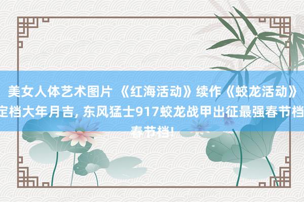 美女人体艺术图片 《红海活动》续作《蛟龙活动》定档大年月吉， 东风猛士917蛟龙战甲出征最强春节档!