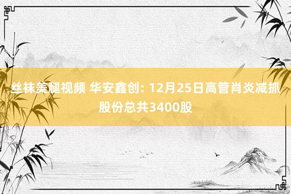丝袜美腿视频 华安鑫创: 12月25日高管肖炎减抓股份总共3400股
