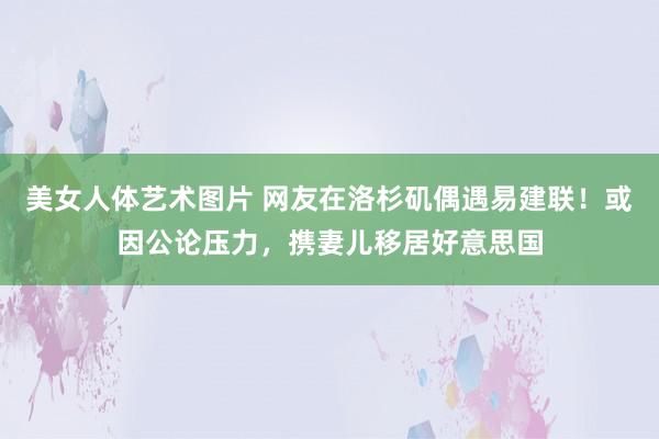 美女人体艺术图片 网友在洛杉矶偶遇易建联！或因公论压力，携妻儿移居好意思国