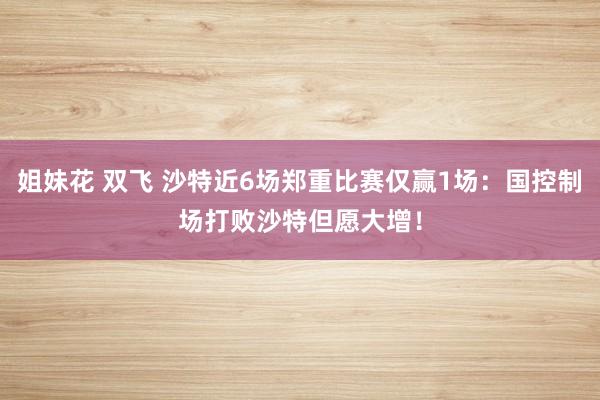 姐妹花 双飞 沙特近6场郑重比赛仅赢1场：国控制场打败沙特但愿大增！