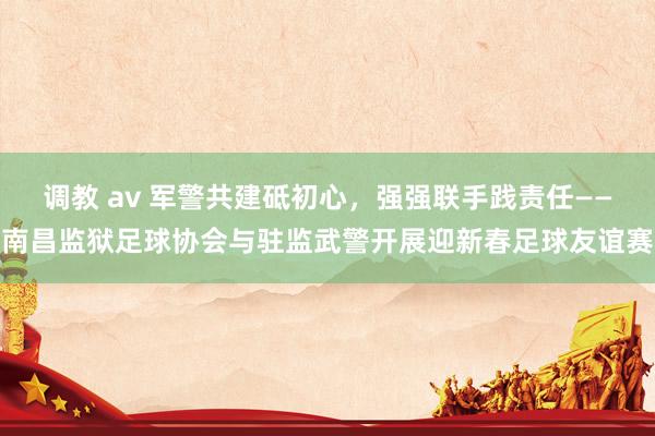 调教 av 军警共建砥初心，强强联手践责任——南昌监狱足球协会与驻监武警开展迎新春足球友谊赛