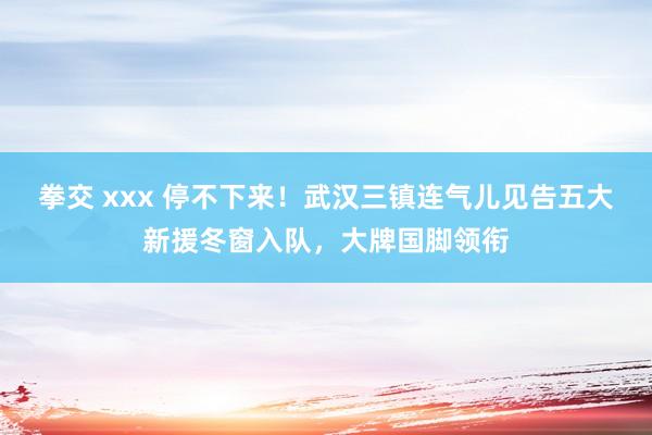 拳交 xxx 停不下来！武汉三镇连气儿见告五大新援冬窗入队，大牌国脚领衔