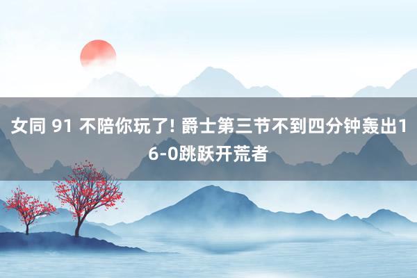女同 91 不陪你玩了! 爵士第三节不到四分钟轰出16-0跳跃开荒者
